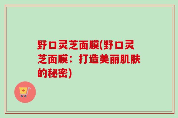 野口灵芝面膜(野口灵芝面膜:打造美丽的秘密) 野口灵芝面膜(野口灵芝面膜:打造美丽的秘密)