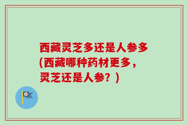 西藏灵芝多还是人参多(西藏哪种药材更多,灵芝还是人参?) 西藏灵芝多还是人参多(西藏哪种药材更多,灵芝还是人参?)
