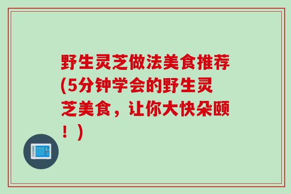 野生灵芝做法美食推荐(5分钟学会的野生灵芝美食,让你大快朵颐!) 野生灵芝做法美食推荐(5分钟学会的野生灵芝美食,让你大快朵颐!)