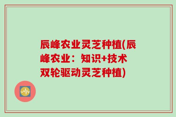 辰峰农业灵芝种植(辰峰农业：知识+技术 双轮驱动灵芝种植)