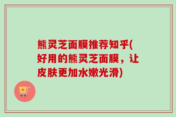 熊灵芝面膜推荐知乎(好用的熊灵芝面膜,让更加水嫩光滑) 熊灵芝面膜推荐知乎(好用的熊灵芝面膜,让更加水嫩光滑)