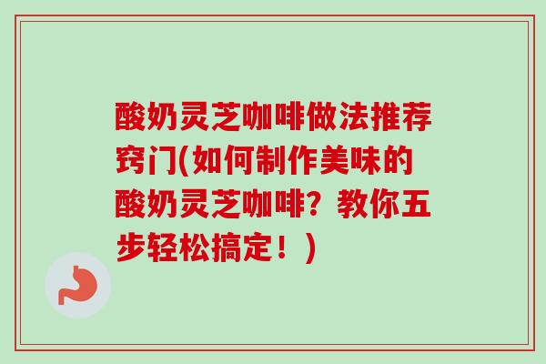 酸奶灵芝咖啡做法推荐窍门(如何制作美味的酸奶灵芝咖啡?教你五步轻松搞定!) 酸奶灵芝咖啡做法推荐窍门(如何制作美味的酸奶灵芝咖啡?教你五步轻松搞定!)