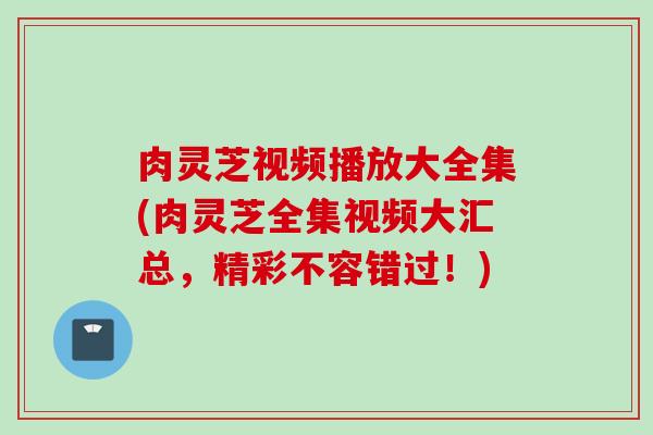 肉灵芝视频播放大全集(肉灵芝全集视频大汇总,精彩不容错过!) 肉灵芝视频播放大全集(肉灵芝全集视频大汇总,精彩不容错过!)