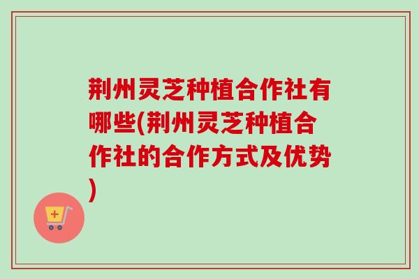 荆州灵芝种植合作社有哪些(荆州灵芝种植合作社的合作方式及优势)