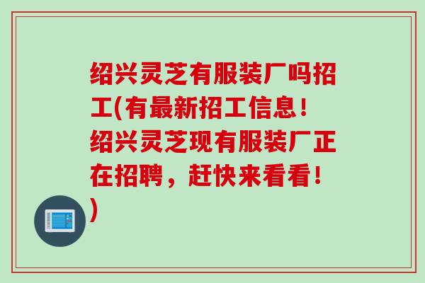 绍兴灵芝有服装厂吗招工(有新招工信息!绍兴灵芝现有服装厂正在招聘,赶快来看看!) 绍兴灵芝有服装厂吗招工(有新招工信息!绍兴灵芝现有服装厂正在招聘,赶快来看看!)