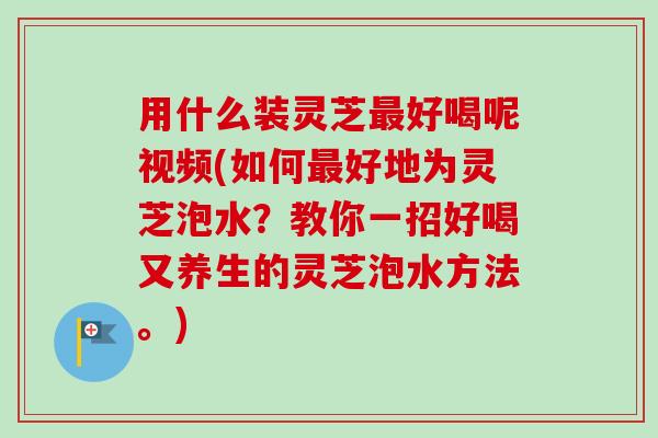 用什么装灵芝好喝呢视频(如何好地为灵芝泡水?教你一招好喝又养生的灵芝泡水方法。) 用什么装灵芝好喝呢视频(如何好地为灵芝泡水?教你一招好喝又养生的灵芝泡水方法。)