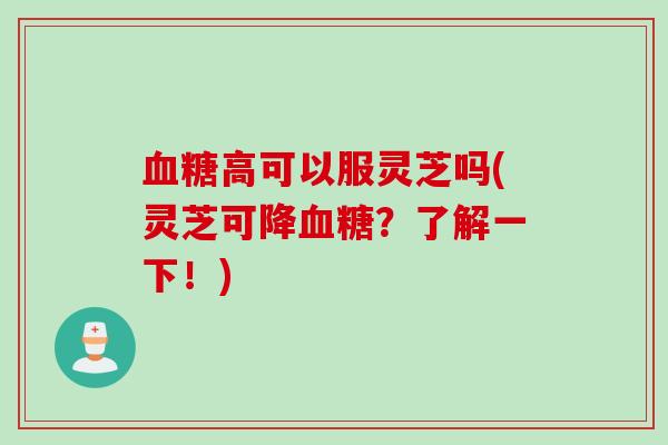 高可以服灵芝吗(灵芝可降?了解一下!) 高可以服灵芝吗(灵芝可降?了解一下!)