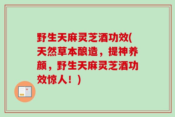 野生天麻灵芝酒功效(天然草本酿造,提神养颜,野生天麻灵芝酒功效惊人!) 野生天麻灵芝酒功效(天然草本酿造,提神养颜,野生天麻灵芝酒功效惊人!)