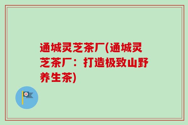 通城灵芝茶厂(通城灵芝茶厂:打造极致山野养生茶) 通城灵芝茶厂(通城灵芝茶厂:打造极致山野养生茶)
