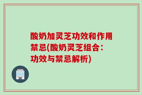 酸奶加灵芝功效和作用禁忌(酸奶灵芝组合：功效与禁忌解析)