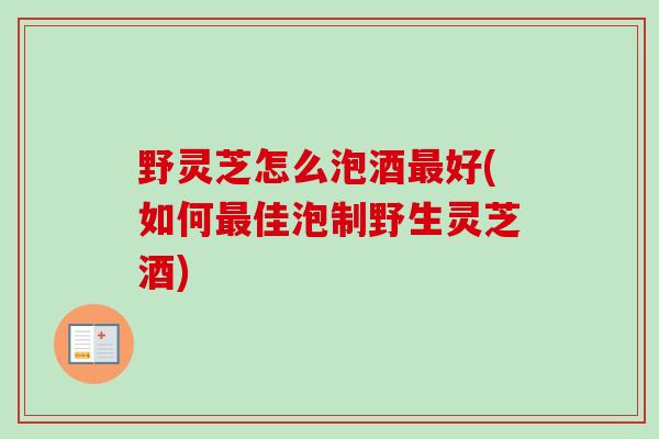 野灵芝怎么泡酒好(如何佳泡制野生灵芝酒) 野灵芝怎么泡酒好(如何佳泡制野生灵芝酒)