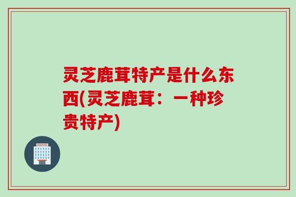 灵芝鹿茸特产是什么东西(灵芝鹿茸:一种珍贵特产) 灵芝鹿茸特产是什么东西(灵芝鹿茸:一种珍贵特产)