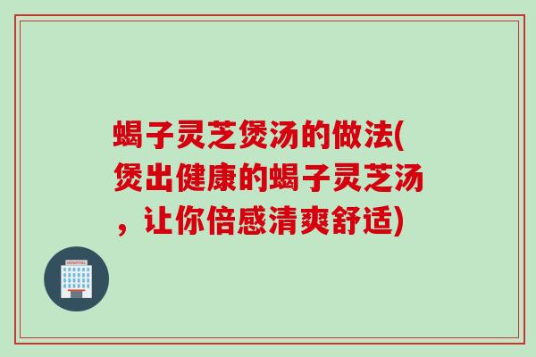 蝎子灵芝煲汤的做法(煲出健康的蝎子灵芝汤，让你倍感清爽舒适)