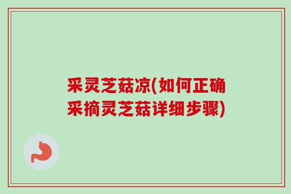 采灵芝菇凉(如何正确采摘灵芝菇详细步骤) 采灵芝菇凉(如何正确采摘灵芝菇详细步骤)