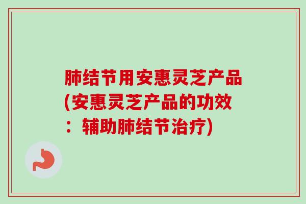 结节用安惠灵芝产品(安惠灵芝产品的功效:辅助结节) 结节用安惠灵芝产品(安惠灵芝产品的功效:辅助结节)