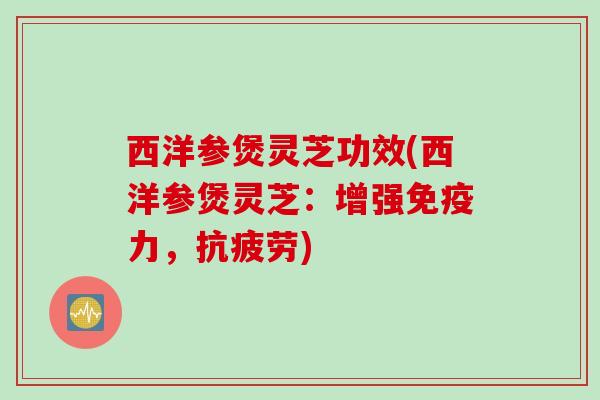 西洋参煲灵芝功效(西洋参煲灵芝:增强免疫力,) 西洋参煲灵芝功效(西洋参煲灵芝:增强免疫力,)