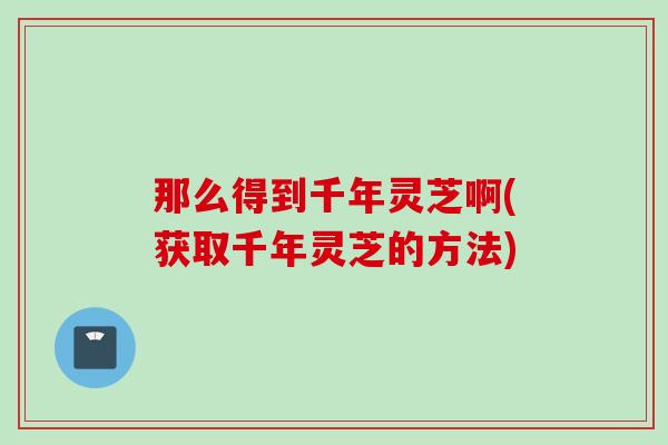 那么得到千年灵芝啊(获取千年灵芝的方法)