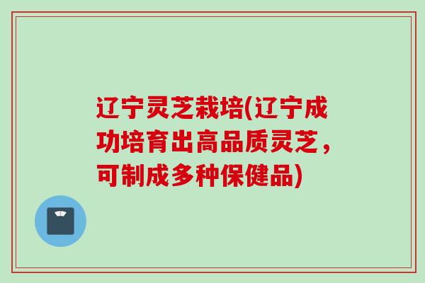 辽宁灵芝栽培(辽宁成功培育出高品质灵芝，可制成多种保健品)