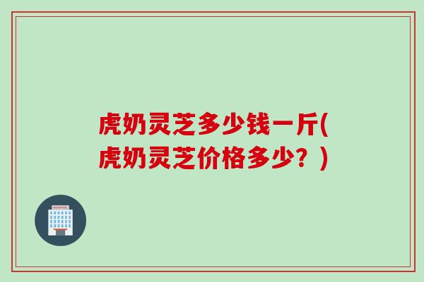 虎奶灵芝多少钱一斤(虎奶灵芝价格多少？)