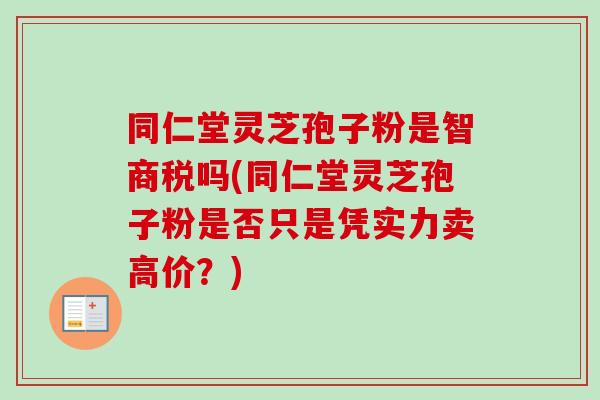 同仁堂灵芝孢子粉是智商税吗(同仁堂灵芝孢子粉是否只是凭实力卖高价?) 同仁堂灵芝孢子粉是智商税吗(同仁堂灵芝孢子粉是否只是凭实力卖高价?)