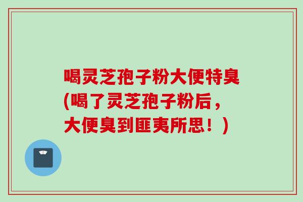 喝灵芝孢子粉大便特臭(喝了灵芝孢子粉后,大便臭到匪夷所思!) 喝灵芝孢子粉大便特臭(喝了灵芝孢子粉后,大便臭到匪夷所思!)