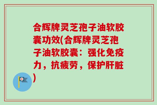 合辉牌灵芝孢子油软胶囊功效(合辉牌灵芝孢子油软胶囊：强化免疫力，抗疲劳，保护肝脏)