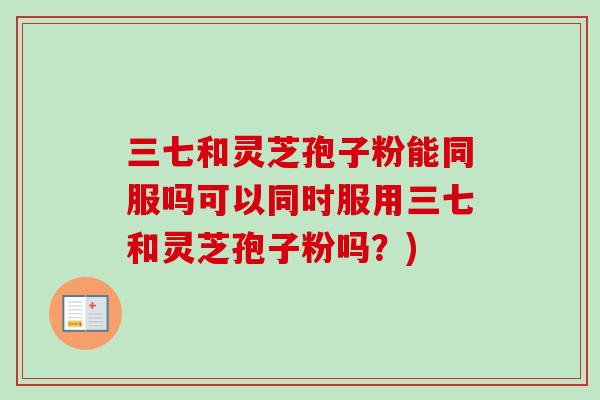 三七和灵芝孢子粉能同服吗可以同时服用三七和灵芝孢子粉吗？)