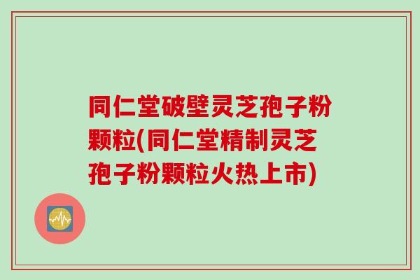 同仁堂破壁灵芝孢子粉颗粒(同仁堂精制灵芝孢子粉颗粒火热上市)