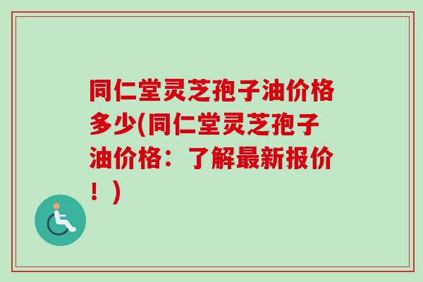 同仁堂灵芝孢子油价格多少(同仁堂灵芝孢子油价格：了解最新报价！)