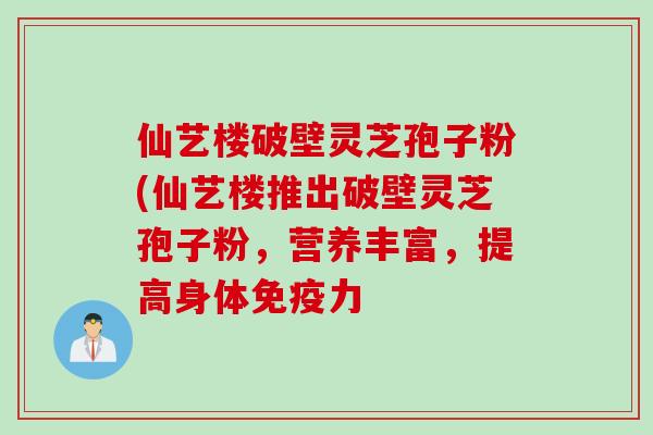 仙艺楼破壁灵芝孢子粉(仙艺楼推出破壁灵芝孢子粉，营养丰富，提高身体免疫力