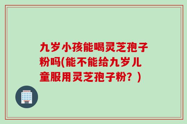 九岁小孩能喝灵芝孢子粉吗(能不能给九岁儿童服用灵芝孢子粉?) 九岁小孩能喝灵芝孢子粉吗(能不能给九岁儿童服用灵芝孢子粉?)