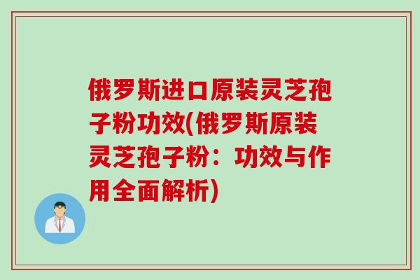 俄罗斯进口原装灵芝孢子粉功效(俄罗斯原装灵芝孢子粉：功效与作用全面解析)