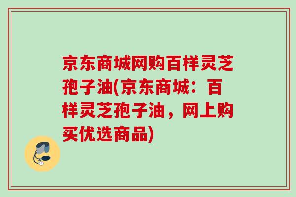 京东商城网购百样灵芝孢子油(京东商城：百样灵芝孢子油，网上购买优选商品)