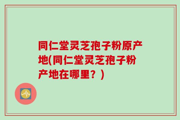 同仁堂灵芝孢子粉原产地(同仁堂灵芝孢子粉产地在哪里？)