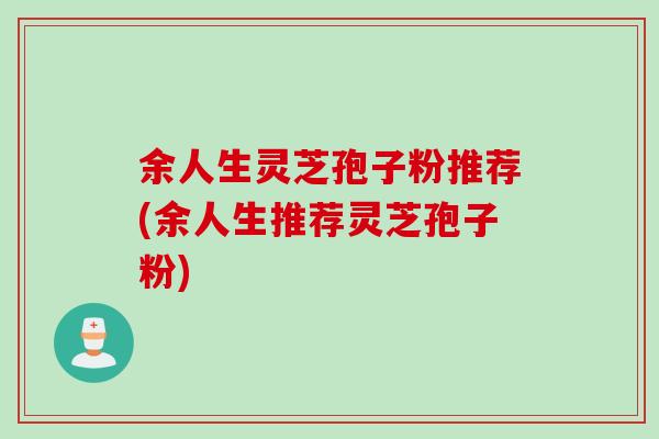 余人生灵芝孢子粉推荐(余人生推荐灵芝孢子粉)