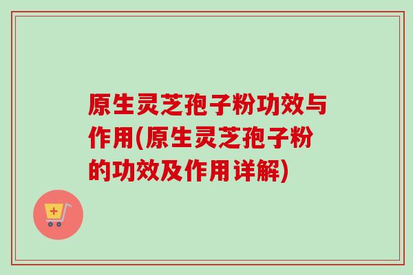 原生灵芝孢子粉功效与作用(原生灵芝孢子粉的功效及作用详解) 原生灵芝孢子粉功效与作用(原生灵芝孢子粉的功效及作用详解)