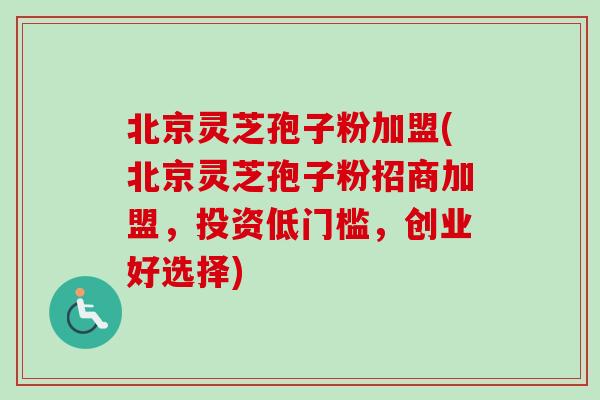 北京灵芝孢子粉加盟(北京灵芝孢子粉招商加盟，投资低门槛，创业好选择)