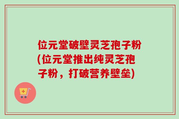 位元堂破壁灵芝孢子粉(位元堂推出纯灵芝孢子粉,打破营养壁垒) 位元堂破壁灵芝孢子粉(位元堂推出纯灵芝孢子粉,打破营养壁垒)