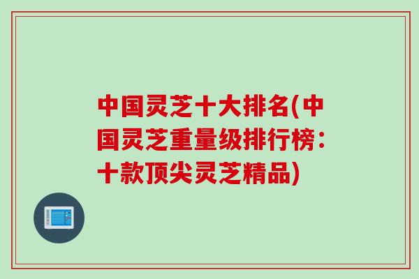 中国灵芝十大排名(中国灵芝重量级排行榜：十款顶尖灵芝精品)