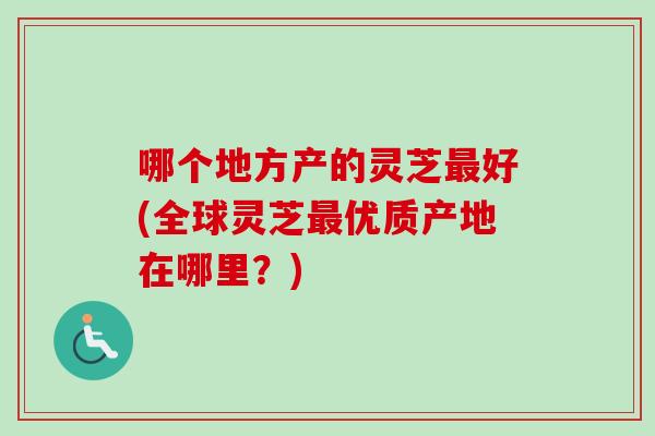 哪个地方产的灵芝最好(全球灵芝最优质产地在哪里？)