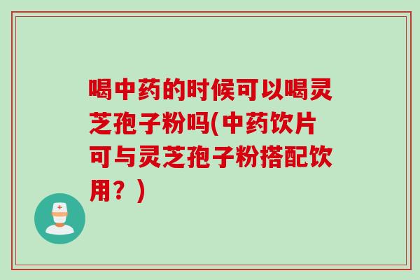 喝中药的时候可以喝灵芝孢子粉吗(中药饮片可与灵芝孢子粉搭配饮用？)