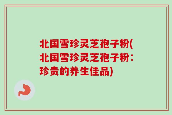 北国雪珍灵芝孢子粉(北国雪珍灵芝孢子粉：珍贵的养生佳品)