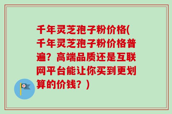 千年灵芝孢子粉价格(千年灵芝孢子粉价格普遍？高端品质还是互联网平台能让你买到更划算的价钱？)