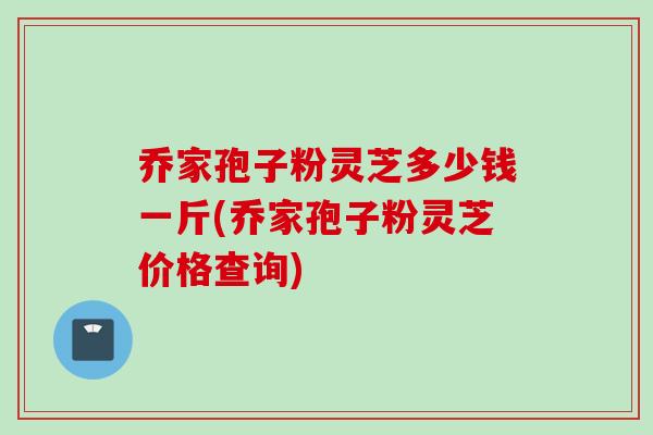 乔家孢子粉灵芝多少钱一斤(乔家孢子粉灵芝价格查询)