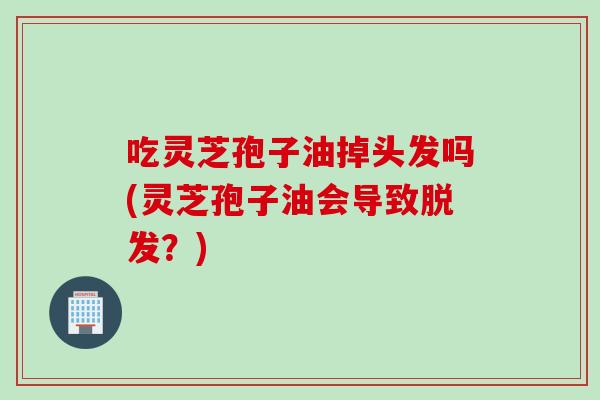 吃灵芝孢子油掉头发吗(灵芝孢子油会导致脱发？)