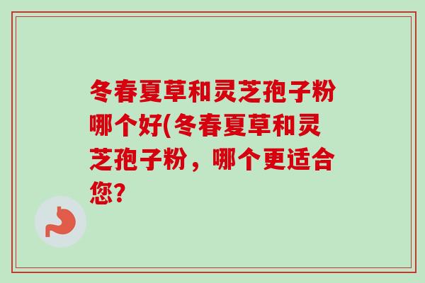 冬春夏草和灵芝孢子粉哪个好(冬春夏草和灵芝孢子粉,哪个更适合您? 冬春夏草和灵芝孢子粉哪个好(冬春夏草和灵芝孢子粉,哪个更适合您?