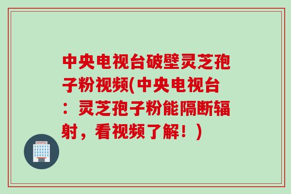 中央电视台破壁灵芝孢子粉视频(中央电视台：灵芝孢子粉能隔断辐射，看视频了解！)