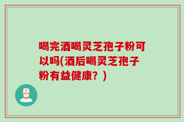 喝完酒喝灵芝孢子粉可以吗(酒后喝灵芝孢子粉有益健康?) 喝完酒喝灵芝孢子粉可以吗(酒后喝灵芝孢子粉有益健康?)