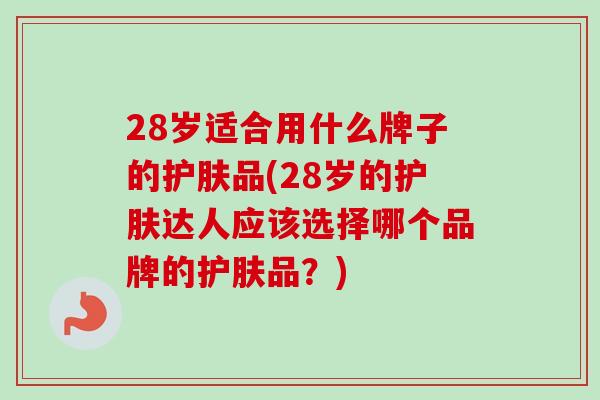 28岁适合用什么牌子的护肤品(28岁的护肤达人应该选择哪个品牌的护肤品？)