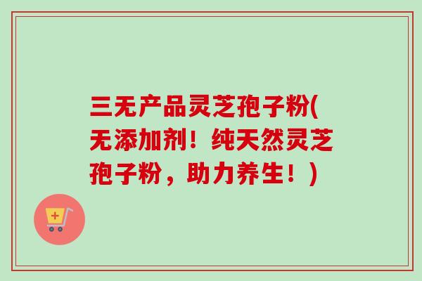 三无产品灵芝孢子粉(无添加剂！纯天然灵芝孢子粉，助力养生！)
